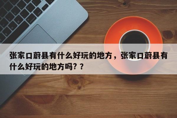 张家口蔚县有什么好玩的地方，张家口蔚县有什么好玩的地方吗? ？-第1张图片-二手车资讯网