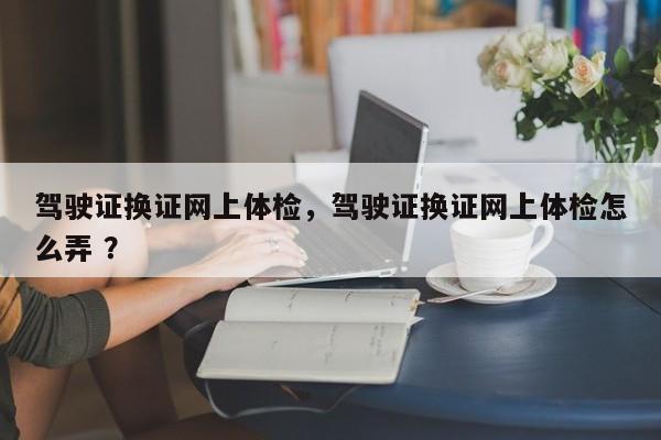 驾驶证换证网上体检，驾驶证换证网上体检怎么弄 ？-第1张图片-二手车资讯网