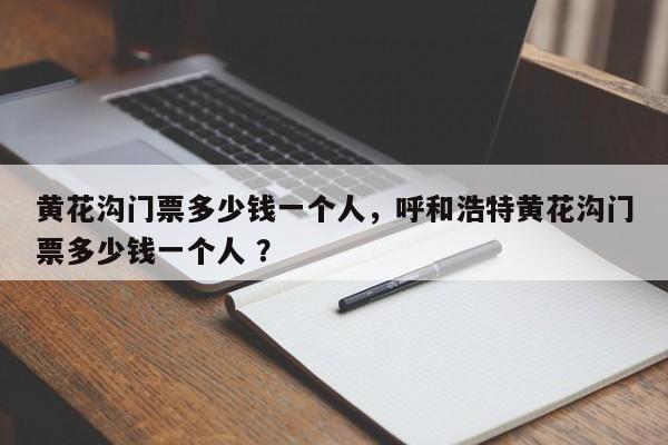 黄花沟门票多少钱一个人，呼和浩特黄花沟门票多少钱一个人 ？-第1张图片-二手车资讯网
