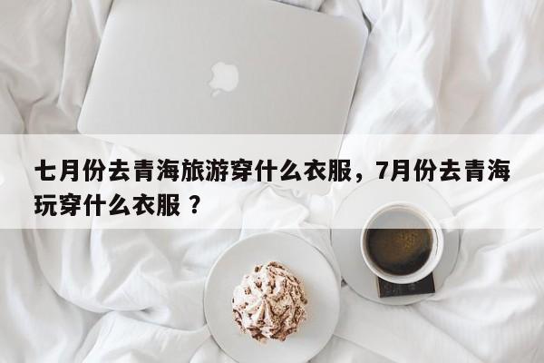 七月份去青海旅游穿什么衣服，7月份去青海玩穿什么衣服 ？-第1张图片-二手车资讯网