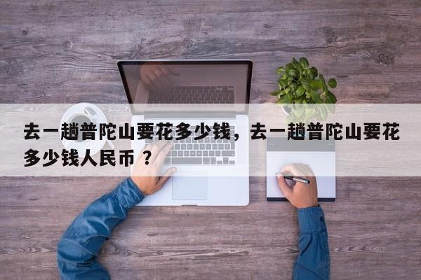 去一趟普陀山要花多少钱，去一趟普陀山要花多少钱人民币 ？-第1张图片-二手车资讯网
