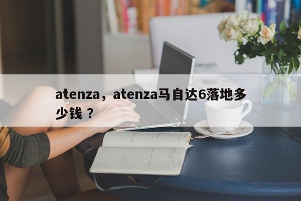 atenza，atenza马自达6落地多少钱 ？-第1张图片-二手车资讯网