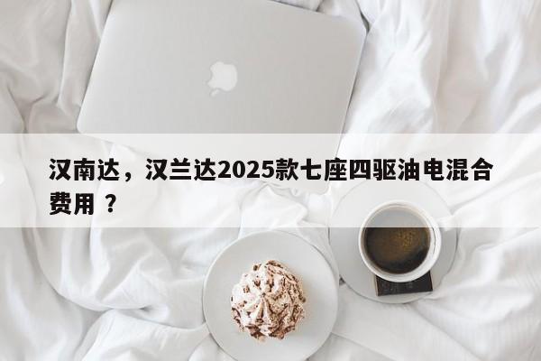 汉南达，汉兰达2025款七座四驱油电混合费用 ？-第1张图片-二手车资讯网