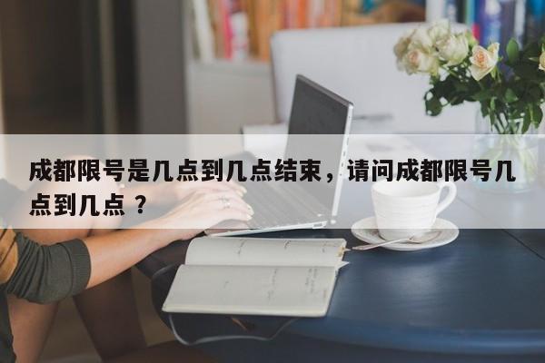 成都限号是几点到几点结束，请问成都限号几点到几点 ？-第1张图片-二手车资讯网