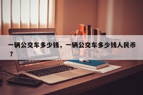 一辆公交车多少钱，一辆公交车多少钱人民币 ？-第1张图片-二手车资讯网