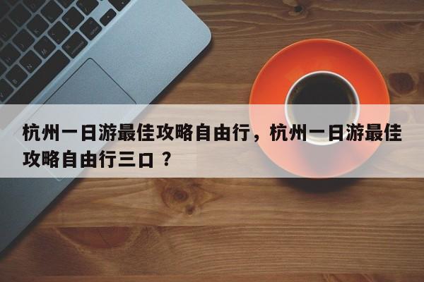 杭州一日游最佳攻略自由行，杭州一日游最佳攻略自由行三口 ？-第1张图片-二手车资讯网