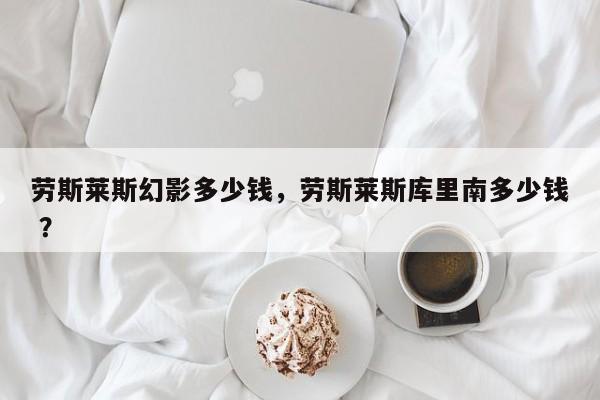 劳斯莱斯幻影多少钱，劳斯莱斯库里南多少钱 ？-第1张图片-二手车资讯网