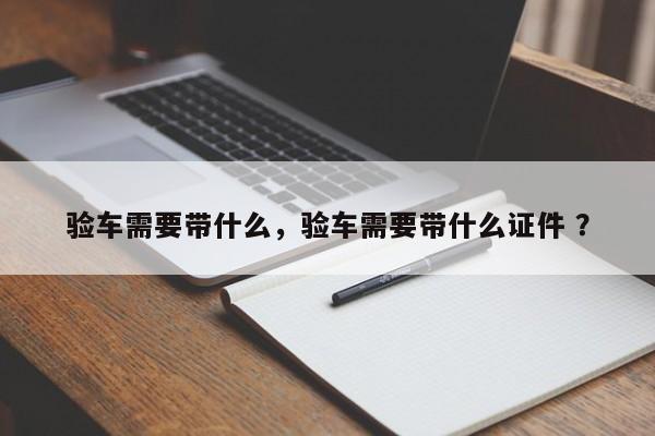 验车需要带什么，验车需要带什么证件 ？-第1张图片-二手车资讯网