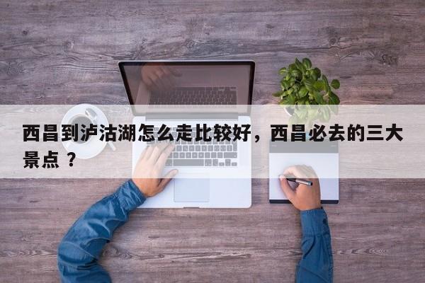 西昌到泸沽湖怎么走比较好，西昌必去的三大景点 ？-第1张图片-二手车资讯网