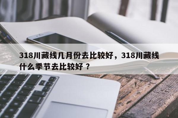 318川藏线几月份去比较好，318川藏线什么季节去比较好 ？-第1张图片-二手车资讯网