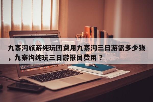 九寨沟旅游纯玩团费用九寨沟三日游需多少钱，九寨沟纯玩三日游报团费用 ？-第1张图片-二手车资讯网
