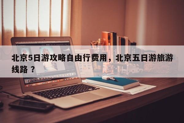 北京5日游攻略自由行费用，北京五日游旅游线路 ？-第1张图片-二手车资讯网