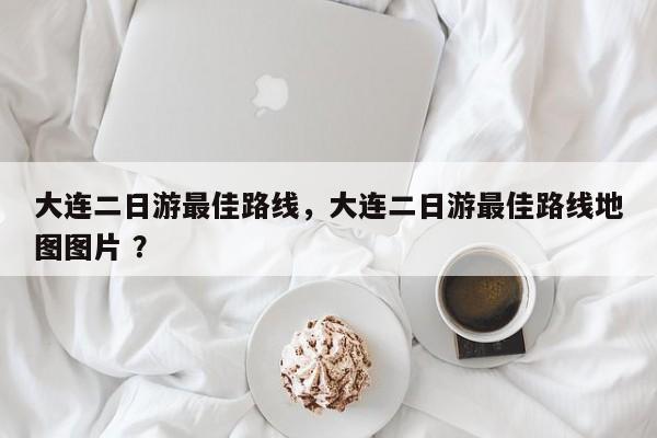 大连二日游最佳路线，大连二日游最佳路线地图图片 ？-第1张图片-二手车资讯网