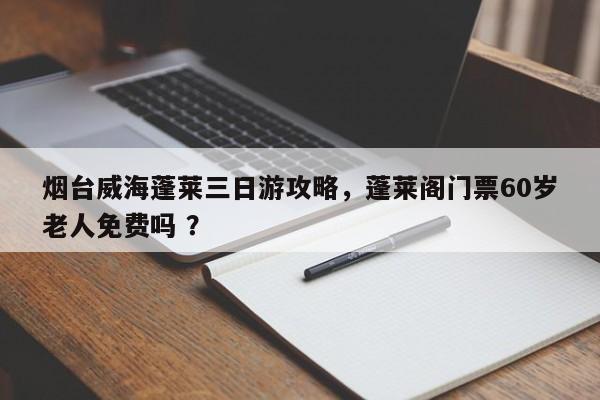 烟台威海蓬莱三日游攻略，蓬莱阁门票60岁老人免费吗 ？-第1张图片-二手车资讯网