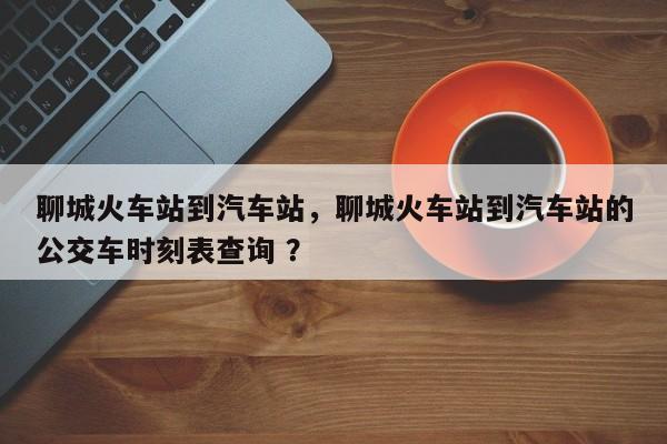 聊城火车站到汽车站，聊城火车站到汽车站的公交车时刻表查询 ？-第1张图片-二手车资讯网