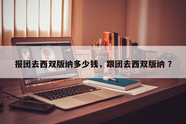 报团去西双版纳多少钱，跟团去西双版纳 ？-第1张图片-二手车资讯网